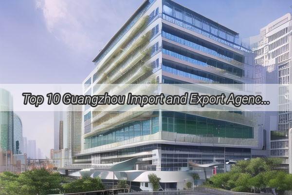 Top 10 Guangzhou Import and Export Agencies Unlock the Global Market with These Leading Players